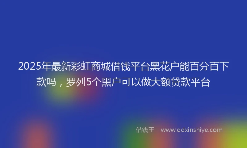 2025年最新彩虹商城借钱平台黑花户能百分百下款吗，罗列5个黑户可以做大额贷款平台