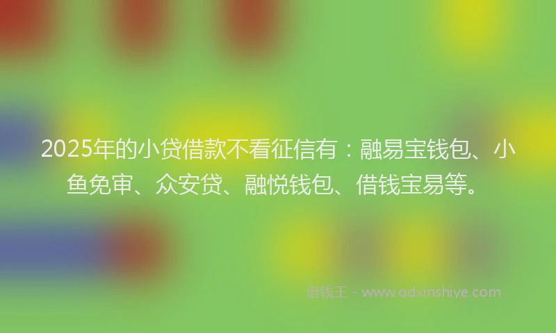 2025年的小贷借款不看征信有：融易宝钱包、小鱼免审、众安贷、融悦钱包、借钱宝易等。