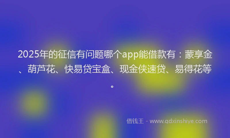 2025年的征信有问题哪个app能借款有：蒙享金、葫芦花、快易贷宝盒、现金侠速贷、易得花等。