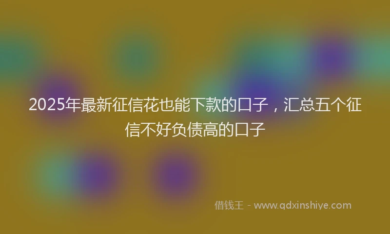 2025年最新征信花也能下款的口子，汇总五个征信不好负债高的口子