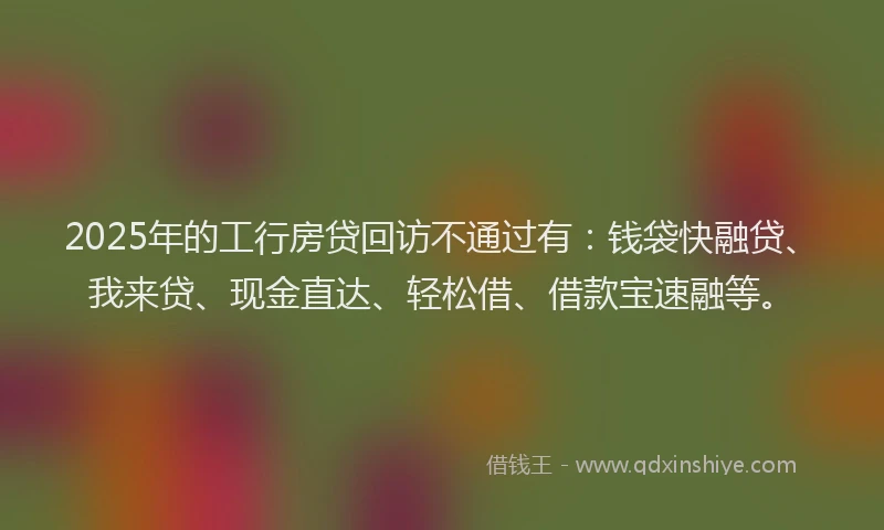 2025年的工行房贷回访不通过有：钱袋快融贷、我来贷、现金直达、轻松借、借款宝速融等。