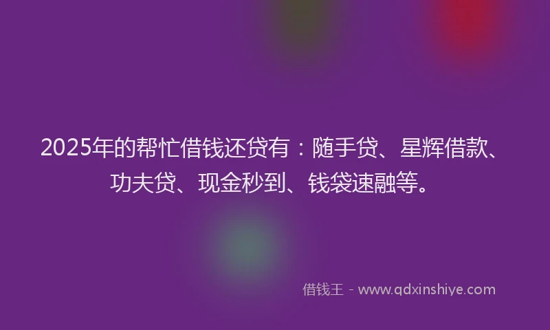 2025年的帮忙借钱还贷有：随手贷、星辉借款、功夫贷、现金秒到、钱袋速融等。