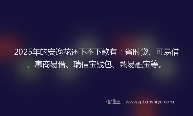 2025年的安逸花还下不下款有：省时贷、可易借、惠商易借、瑞信宝钱包、甄易融宝等。
