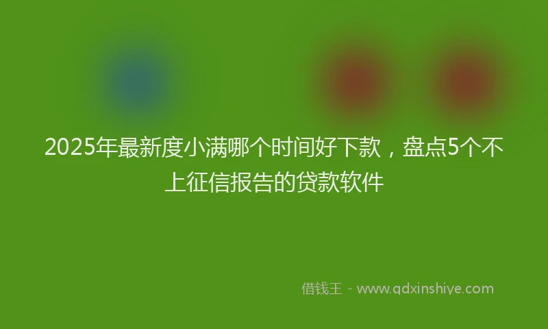 2025年最新度小满哪个时间好下款，盘点5个不上征信报告的贷款软件