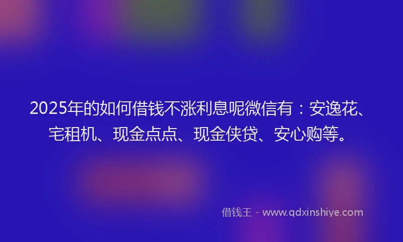 2025年的如何借钱不涨利息呢微信有：安逸花、宅租机、现金点点、现金侠贷、安心购等。