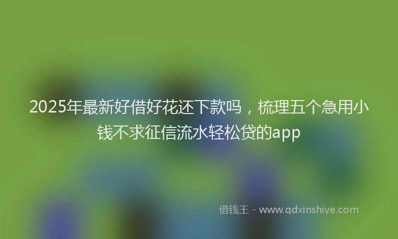 2025年最新好借好花还下款吗，梳理五个急用小钱不求征信流水轻松贷的app