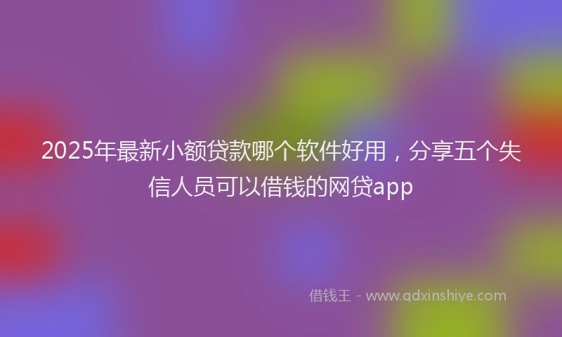 2025年最新小额贷款哪个软件好用，分享五个失信人员可以借钱的网贷app