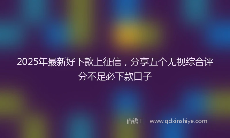 2025年最新好下款上征信，分享五个无视综合评分不足必下款口子