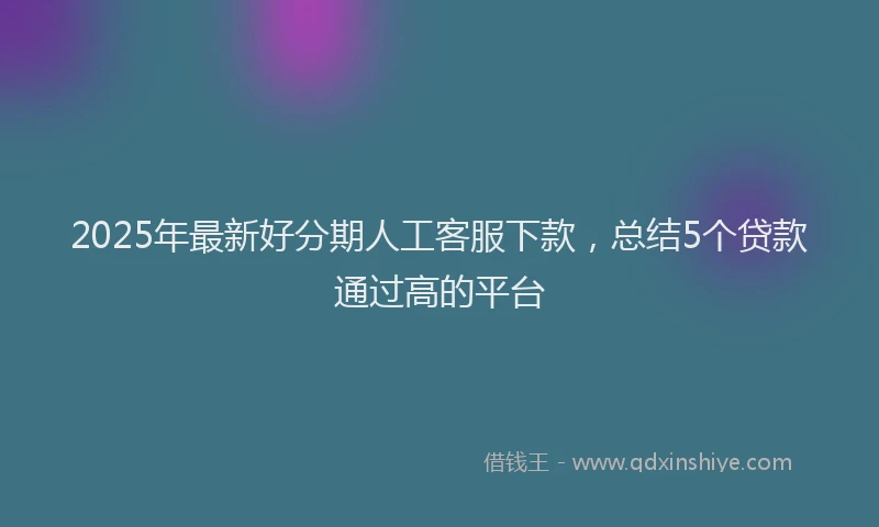 2025年最新好分期人工客服下款，总结5个贷款通过高的平台