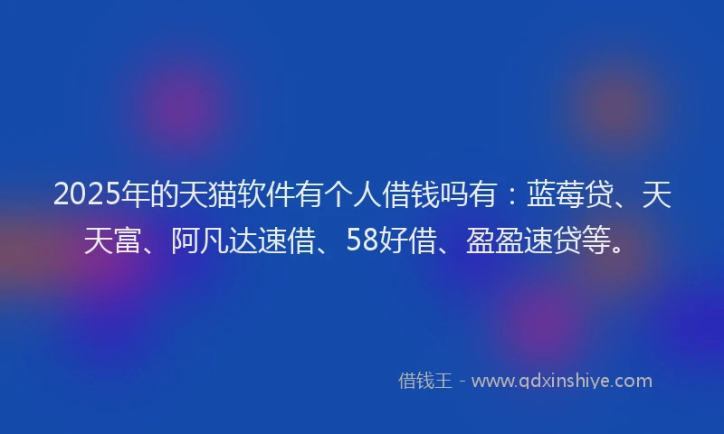 2025年的天猫软件有个人借钱吗有：蓝莓贷、天天富、阿凡达速借、58好借、盈盈速贷等。