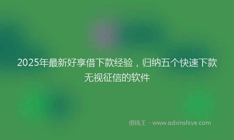 2025年最新好享借下款经验，归纳五个快速下款无视征信的软件