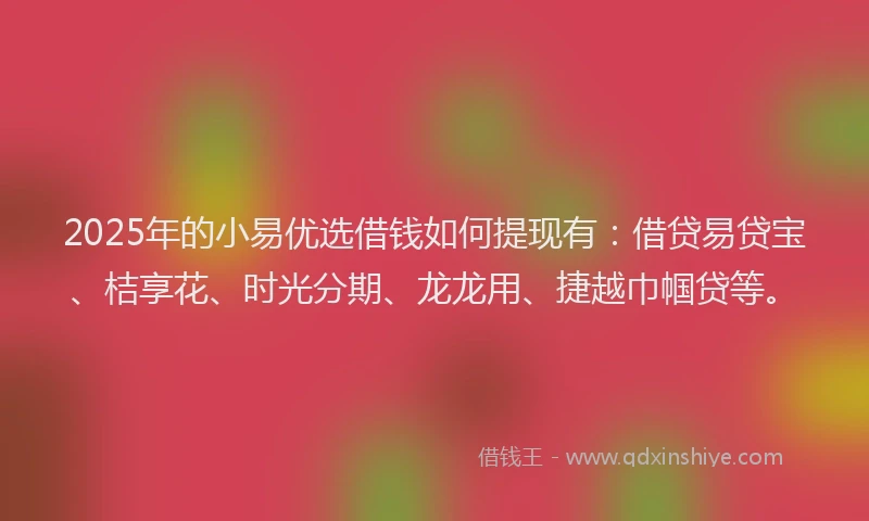 2025年的小易优选借钱如何提现有：借贷易贷宝、桔享花、时光分期、龙龙用、捷越巾帼贷等。