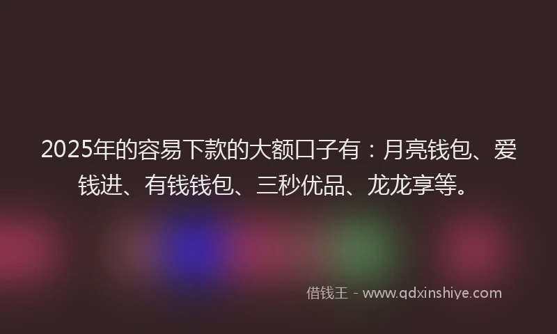 2025年的容易下款的大额口子有：月亮钱包、爱钱进、有钱钱包、三秒优品、龙龙享等。