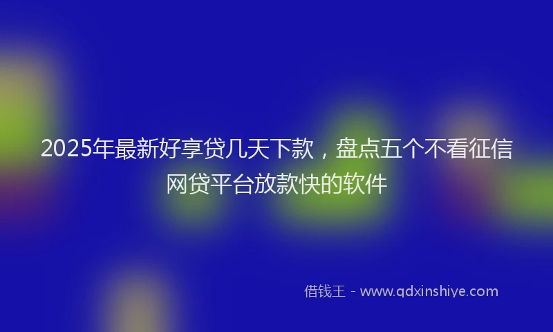 2025年最新好享贷几天下款，盘点五个不看征信网贷平台放款快的软件