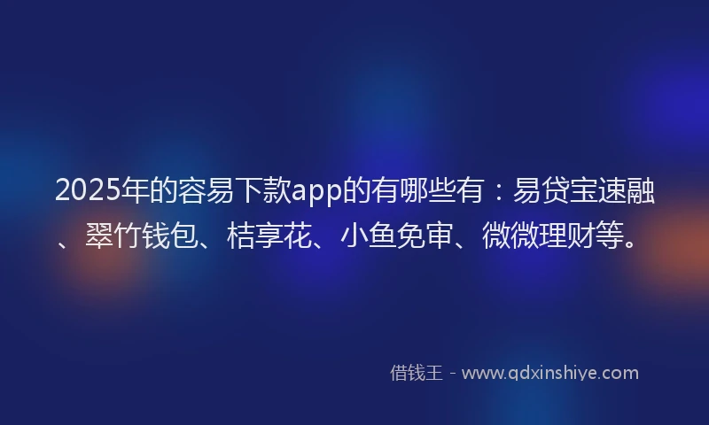 2025年的容易下款app的有哪些有：易贷宝速融、翠竹钱包、桔享花、小鱼免审、微微理财等。