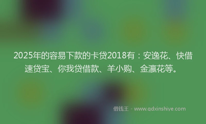 2025年的容易下款的卡贷2018有：安逸花、快借速贷宝、你我贷借款、羊小购、金瀛花等。
