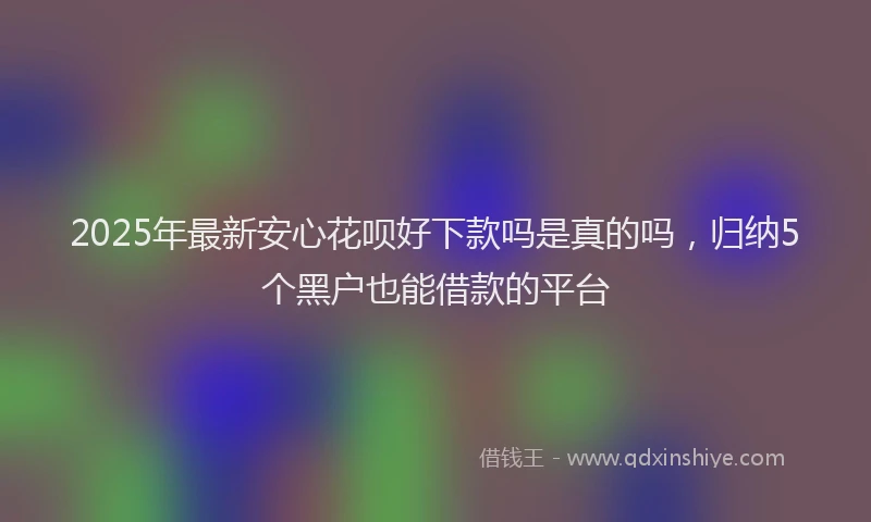 2025年最新安心花呗好下款吗是真的吗，归纳5个黑户也能借款的平台