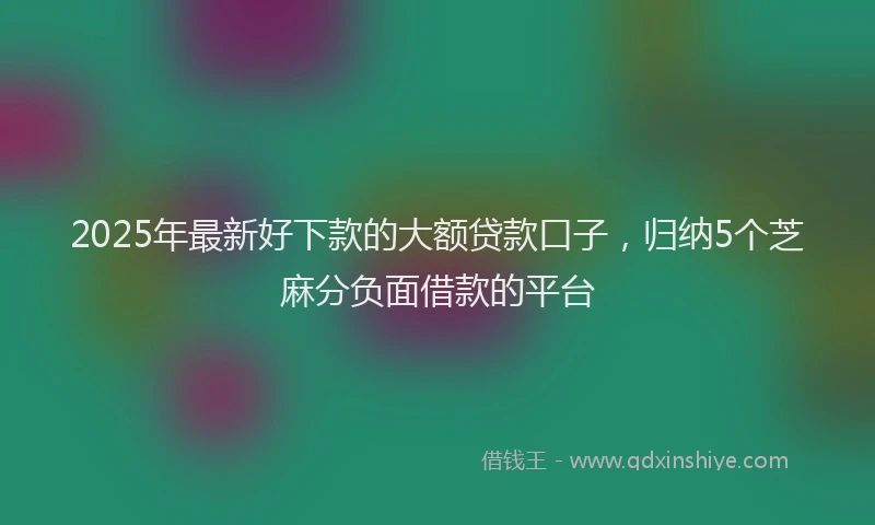 2025年最新好下款的大额贷款口子，归纳5个芝麻分负面借款的平台
