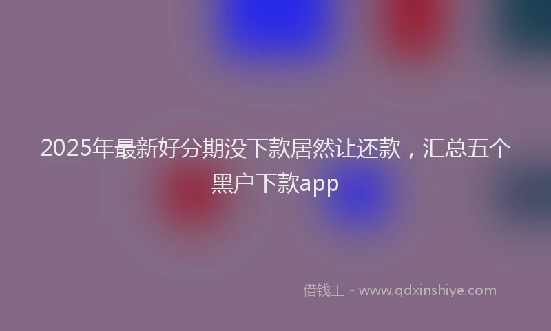 2025年最新好分期没下款居然让还款，汇总五个黑户下款app