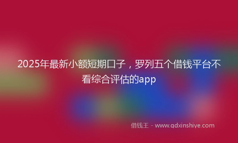 2025年最新小额短期口子，罗列五个借钱平台不看综合评估的app