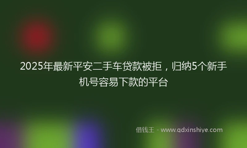 2025年最新平安二手车贷款被拒，归纳5个新手机号容易下款的平台