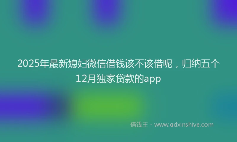 2025年最新媳妇微信借钱该不该借呢，归纳五个12月独家贷款的app