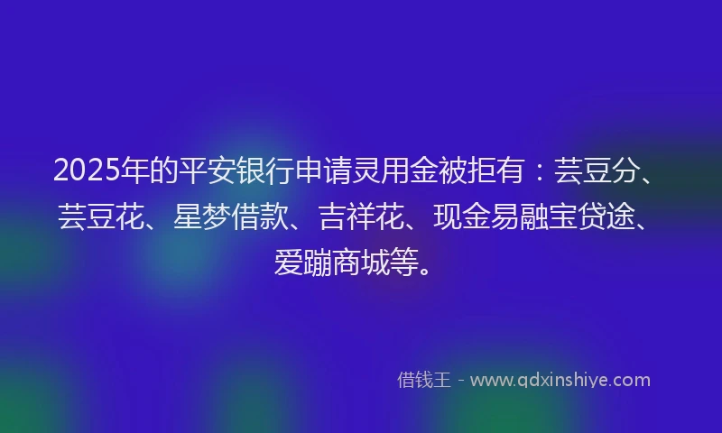 2025年的平安银行申请灵用金被拒有：芸豆分、芸豆花、星梦借款、吉祥花、现金易融宝贷途、爱蹦商城等。