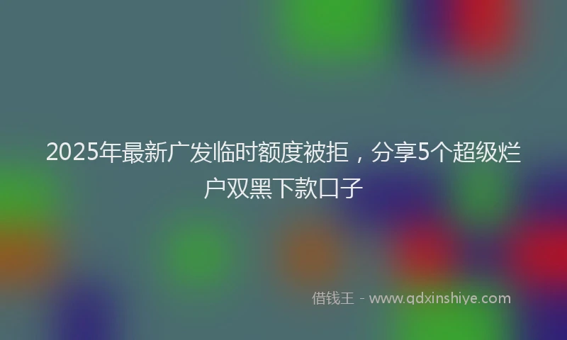 2025年最新广发临时额度被拒，分享5个超级烂户双黑下款口子