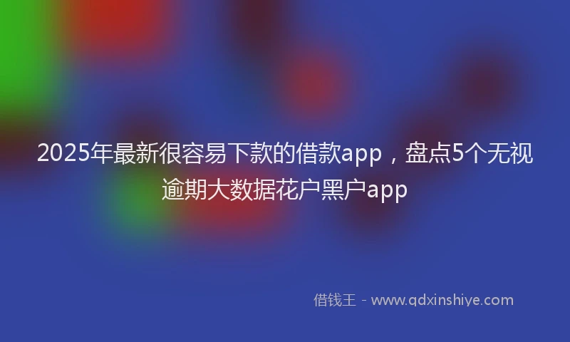 2025年最新很容易下款的借款app，盘点5个无视逾期大数据花户黑户app