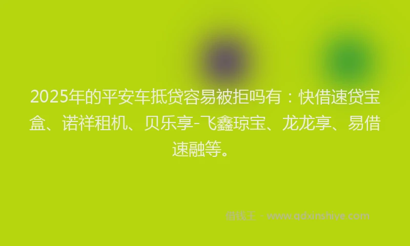 2025年的平安车抵贷容易被拒吗有：快借速贷宝盒、诺祥租机、贝乐享-飞鑫琼宝、龙龙享、易借速融等。
