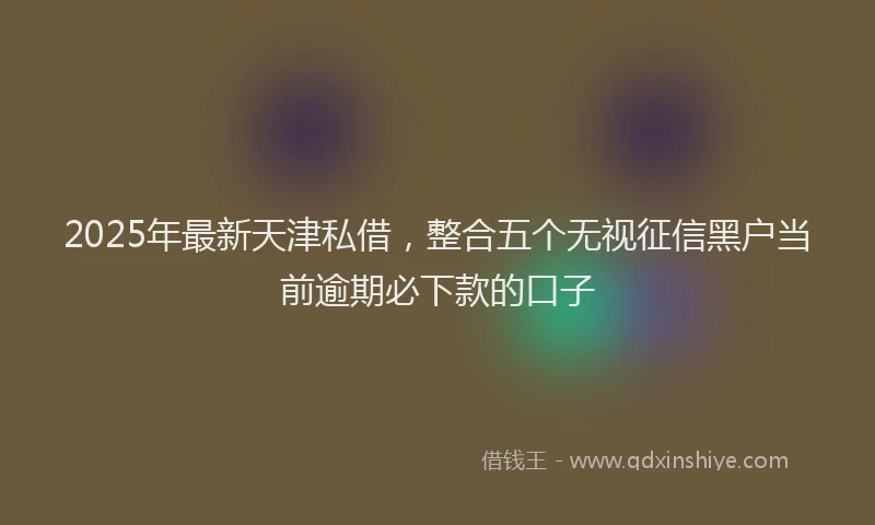 2025年最新天津私借，整合五个无视征信黑户当前逾期必下款的口子