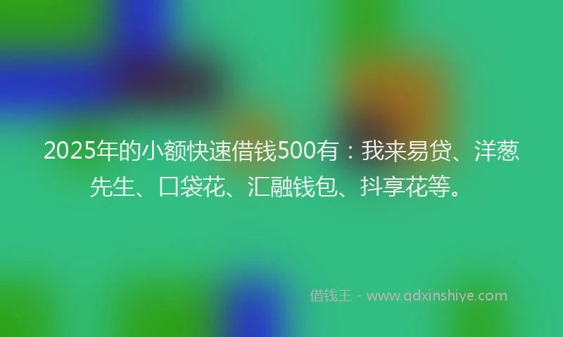 2025年的小额快速借钱500有：我来易贷、洋葱先生、口袋花、汇融钱包、抖享花等。