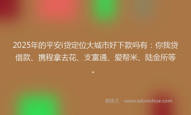 2025年的平安i贷定位大城市好下款吗有：你我贷借款、携程拿去花、支富通、爱帮米、陆金所等。