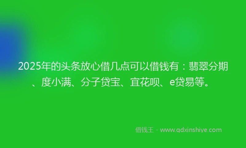 2025年的头条放心借几点可以借钱有：翡翠分期、度小满、分子贷宝、宜花呗、e贷易等。