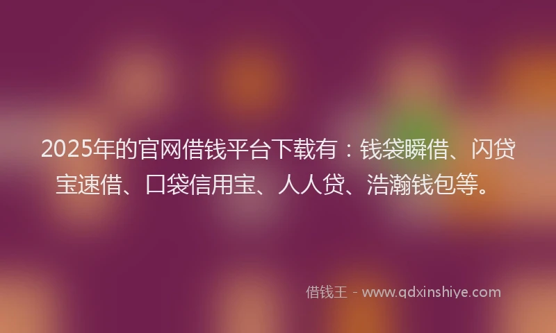 2025年的官网借钱平台下载有：钱袋瞬借、闪贷宝速借、口袋信用宝、人人贷、浩瀚钱包等。