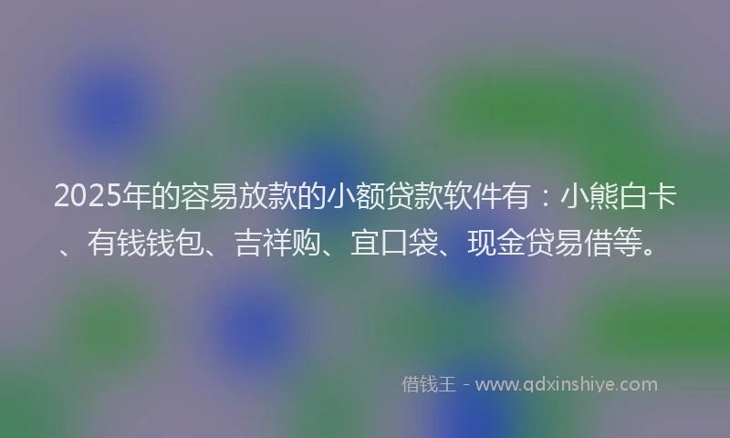 2025年的容易放款的小额贷款软件有：小熊白卡、有钱钱包、吉祥购、宜口袋、现金贷易借等。