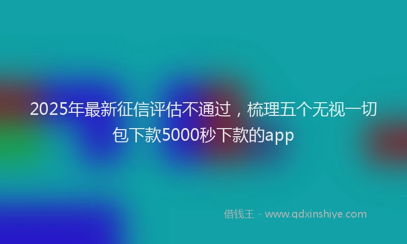 2025年最新征信评估不通过，梳理五个无视一切包下款5000秒下款的app
