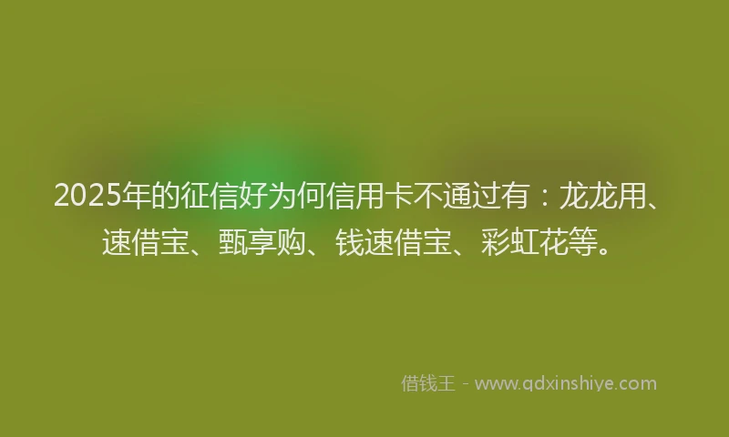 2025年的征信好为何信用卡不通过有：龙龙用、速借宝、甄享购、钱速借宝、彩虹花等。