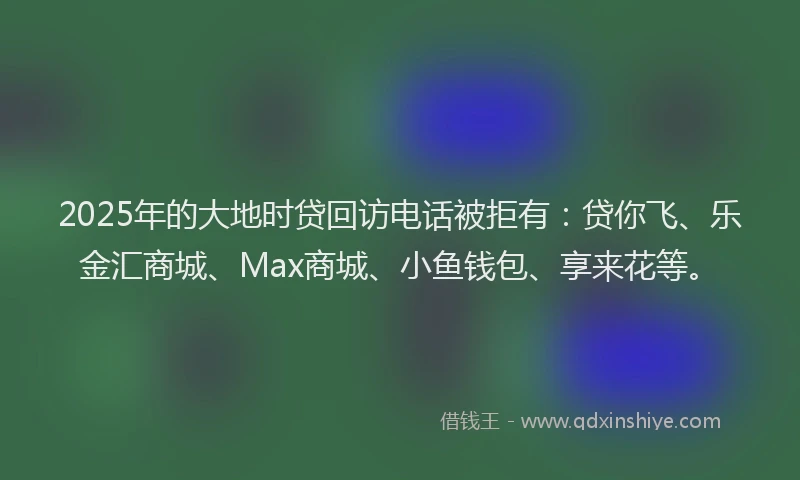 2025年的大地时贷回访电话被拒有：贷你飞、乐金汇商城、Max商城、小鱼钱包、享来花等。
