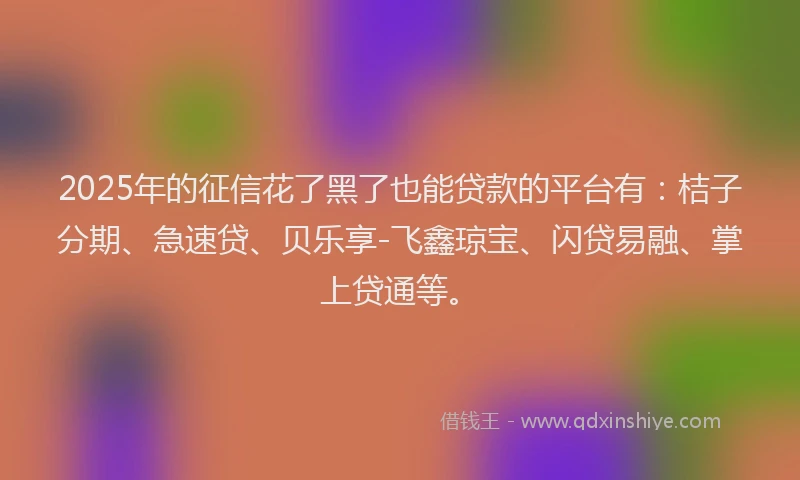 2025年的征信花了黑了也能贷款的平台有：桔子分期、急速贷、贝乐享-飞鑫琼宝、闪贷易融、掌上贷通等。