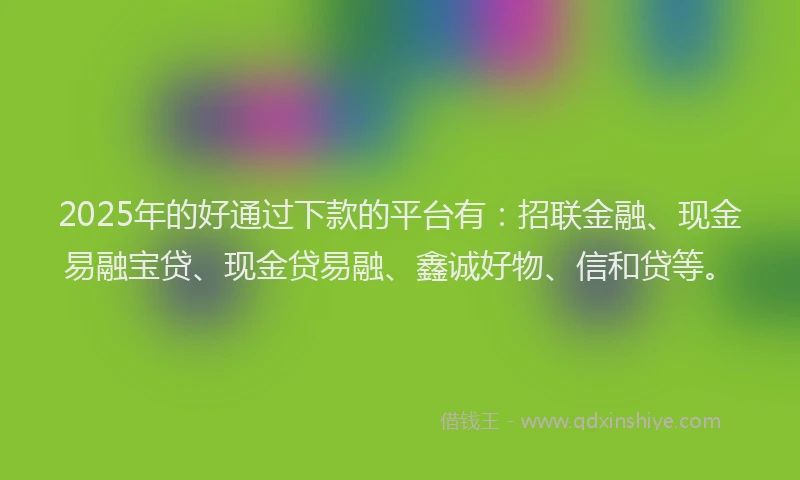 2025年的好通过下款的平台有：招联金融、现金易融宝贷、现金贷易融、鑫诚好物、信和贷等。