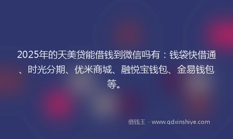 2025年的天美贷能借钱到微信吗有：钱袋快借通、时光分期、优米商城、融悦宝钱包、金易钱包等。