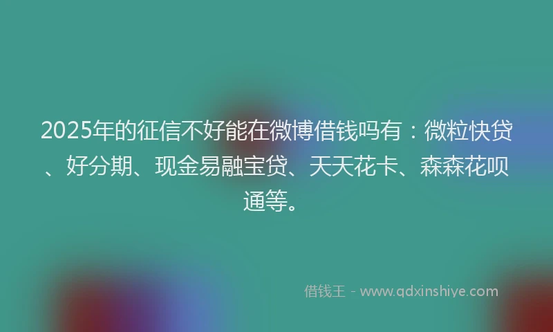 2025年的征信不好能在微博借钱吗有：微粒快贷、好分期、现金易融宝贷、天天花卡、森森花呗通等。