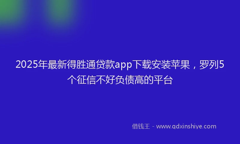 2025年最新得胜通贷款app下载安装苹果，罗列5个征信不好负债高的平台