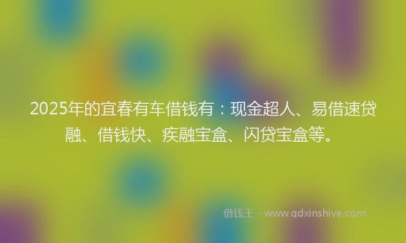 2025年的宜春有车借钱有：现金超人、易借速贷融、借钱快、疾融宝盒、闪贷宝盒等。