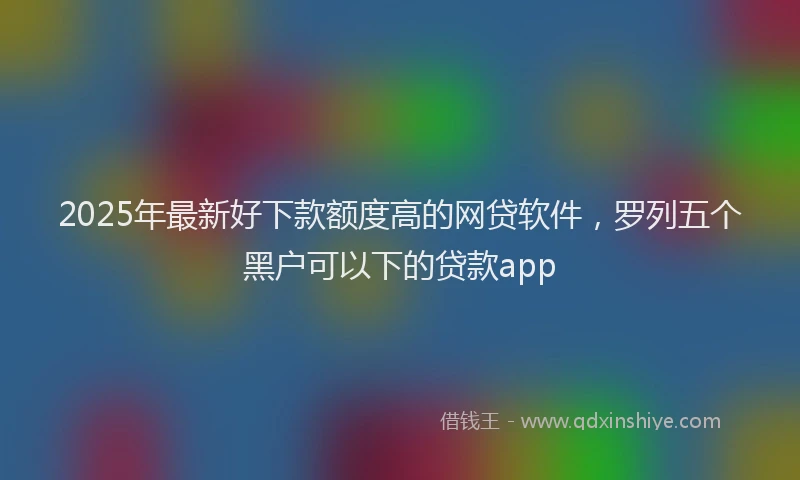 2025年最新好下款额度高的网贷软件，罗列五个黑户可以下的贷款app