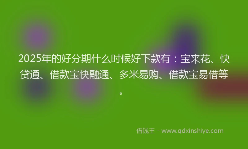 2025年的好分期什么时候好下款有：宝来花、快贷通、借款宝快融通、多米易购、借款宝易借等。