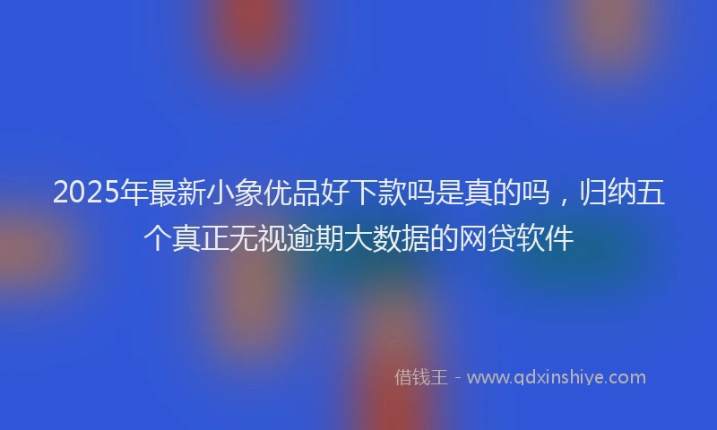2025年最新小象优品好下款吗是真的吗，归纳五个真正无视逾期大数据的网贷软件