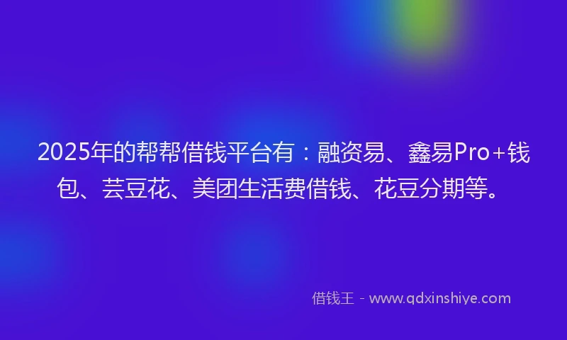 2025年的帮帮借钱平台有：融资易、鑫易Pro+钱包、芸豆花、美团生活费借钱、花豆分期等。