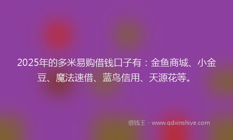 2025年的多米易购借钱口子有：金鱼商城、小金豆、魔法速借、蓝鸟信用、天源花等。